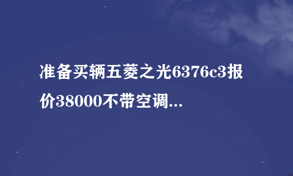 准备买辆五菱之光6376c3报价38000不带空调的 贵吗 不知道什么价格不敢出手
