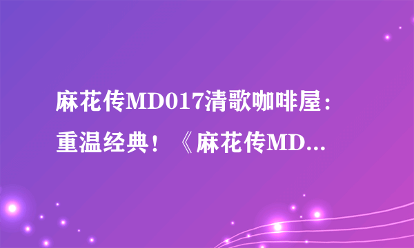 麻花传MD017清歌咖啡屋：重温经典！《麻花传MD017》主题咖啡屋引领文艺圈新风尚