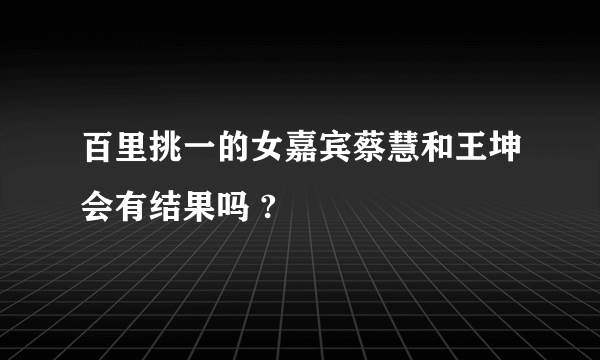 百里挑一的女嘉宾蔡慧和王坤会有结果吗 ?