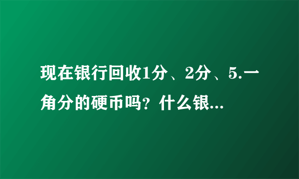 现在银行回收1分、2分、5.一角分的硬币吗？什么银行回收？