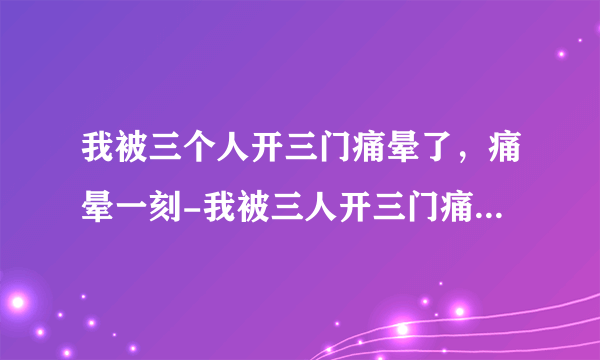 我被三个人开三门痛晕了，痛晕一刻-我被三人开三门痛晕，惊心动魄经历曝光