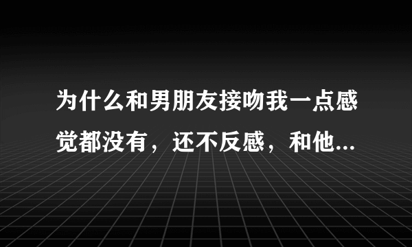 为什么和男朋友接吻我一点感觉都没有，还不反感，和他接吻没感觉，但并不讨厌他亲