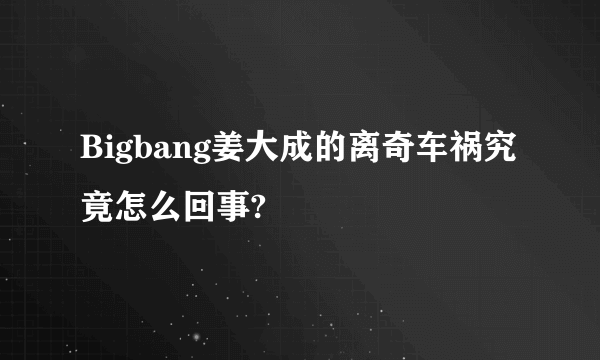 Bigbang姜大成的离奇车祸究竟怎么回事?