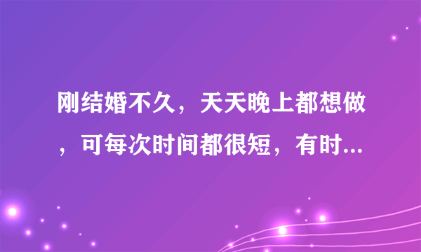 刚结婚不久，天天晚上都想做，可每次时间都很短，有时候一次做完后，过半小时再继续做就会长点，，怎么才