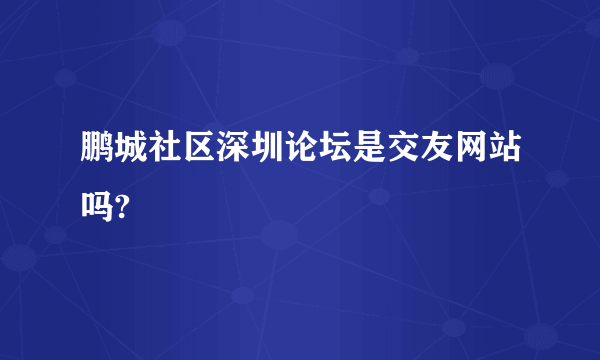 鹏城社区深圳论坛是交友网站吗?