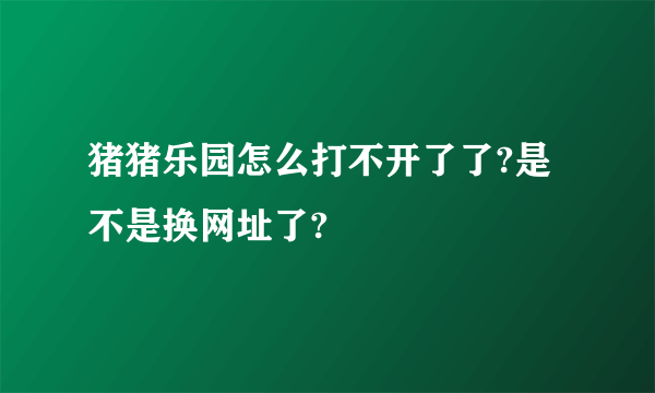 猪猪乐园怎么打不开了了?是不是换网址了?