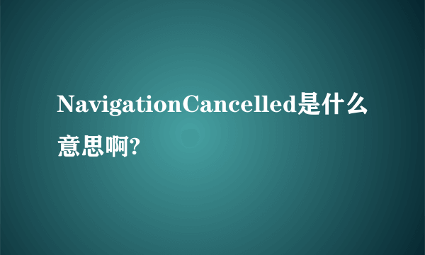 NavigationCancelled是什么意思啊?