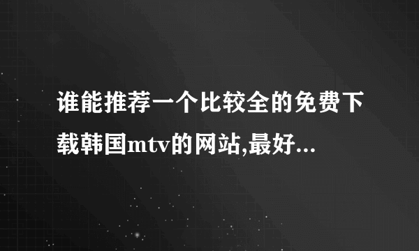 谁能推荐一个比较全的免费下载韩国mtv的网站,最好是高清的，劲歌热舞，演唱会。。。