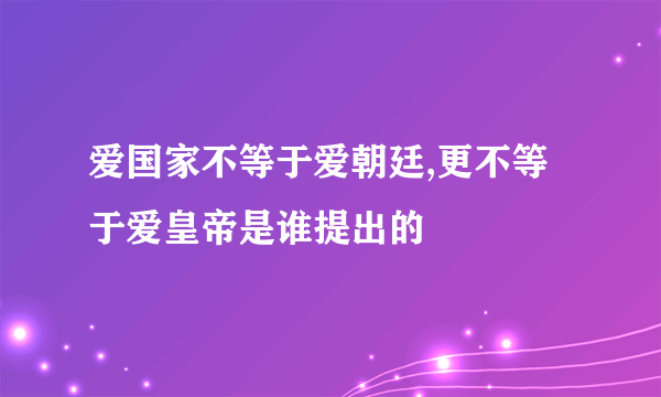 爱国家不等于爱朝廷,更不等于爱皇帝是谁提出的