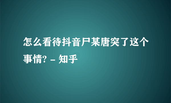 怎么看待抖音尸某唐突了这个事情? - 知乎
