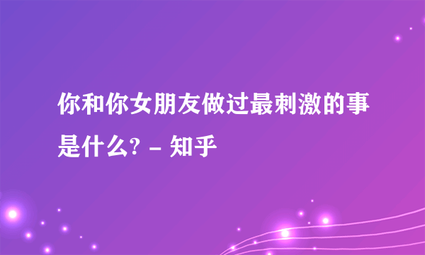 你和你女朋友做过最刺激的事是什么? - 知乎