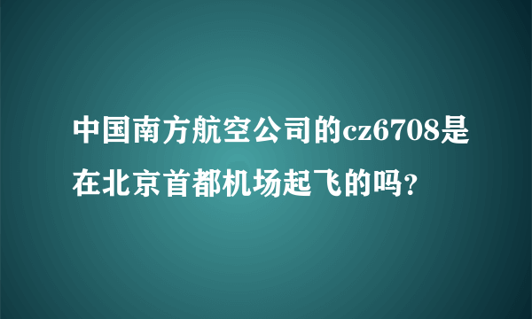 中国南方航空公司的cz6708是在北京首都机场起飞的吗？