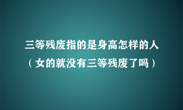 三等残废指的是身高怎样的人（女的就没有三等残废了吗）