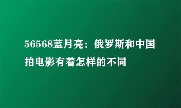 56568蓝月亮：俄罗斯和中国拍电影有着怎样的不同