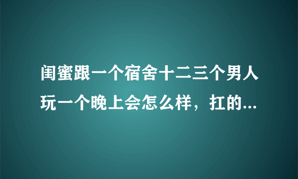 闺蜜跟一个宿舍十二三个男人玩一个晚上会怎么样，扛的住么，能扑腾多久呢
