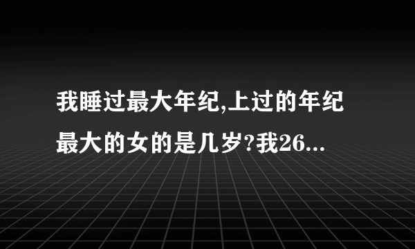 我睡过最大年纪,上过的年纪最大的女的是几岁?我26岁上过55岁的,奇怪