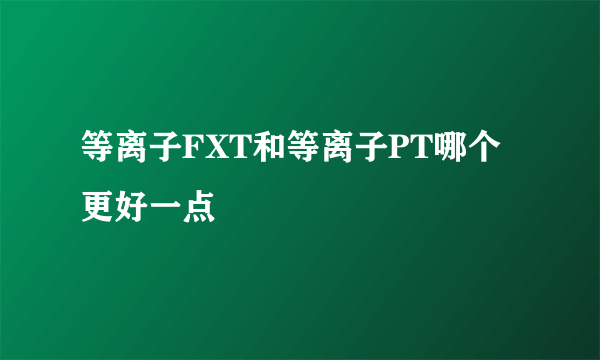 等离子FXT和等离子PT哪个更好一点