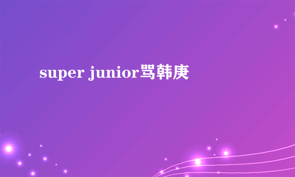 super junior骂韩庚