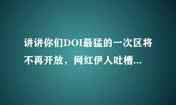 讲讲你们DOI最猛的一次区将不再开放，网红伊人吐槽：还没看够！