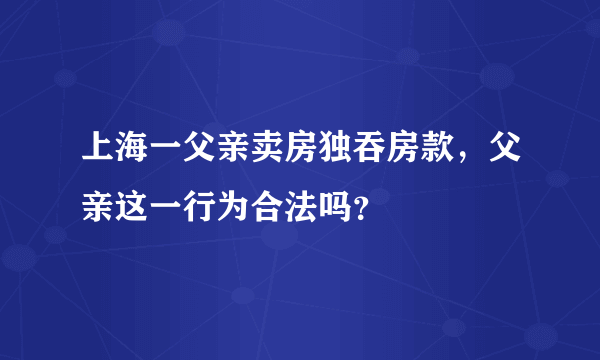 上海一父亲卖房独吞房款，父亲这一行为合法吗？