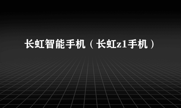 长虹智能手机（长虹z1手机）