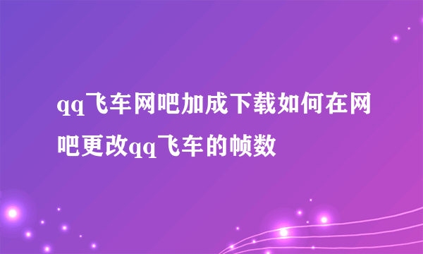 qq飞车网吧加成下载如何在网吧更改qq飞车的帧数