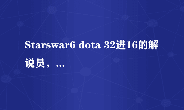 Starswar6 dota 32进16的解说员，有个叫xinshiyi(音)的解说员叫什么，解说的不错的