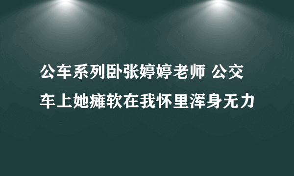 公车系列卧张婷婷老师 公交车上她瘫软在我怀里浑身无力
