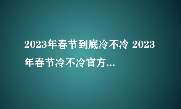 2023年春节到底冷不冷 2023年春节冷不冷官方回应来了