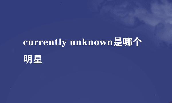 currently unknown是哪个明星