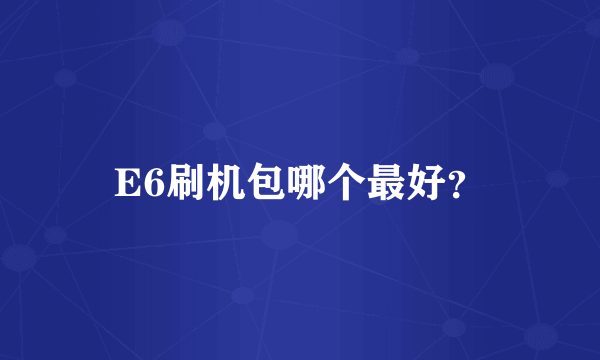 E6刷机包哪个最好？