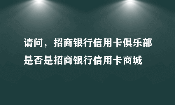 请问，招商银行信用卡俱乐部是否是招商银行信用卡商城