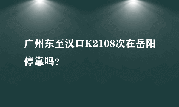 广州东至汉口K2108次在岳阳停靠吗？