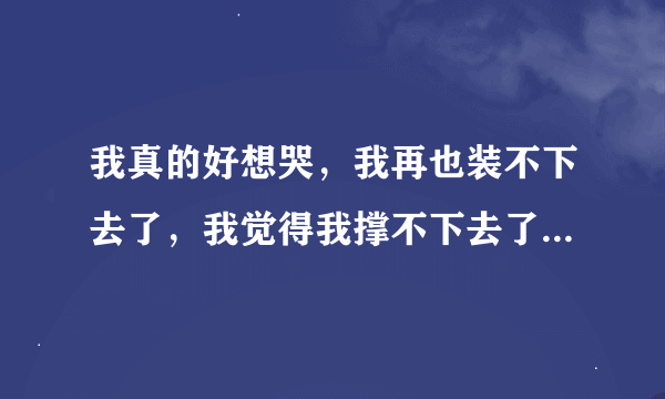 我真的好想哭，我再也装不下去了，我觉得我撑不下去了，心真的好疼