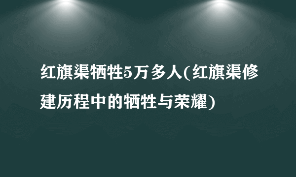 红旗渠牺牲5万多人(红旗渠修建历程中的牺牲与荣耀)
