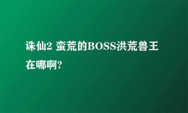 诛仙2 蛮荒的BOSS洪荒兽王在哪啊?