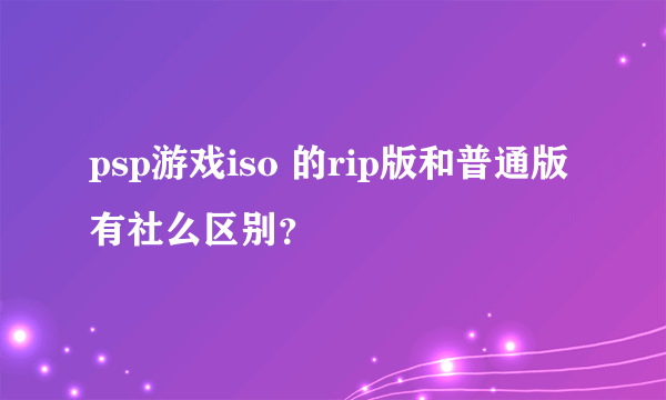 psp游戏iso 的rip版和普通版有社么区别？