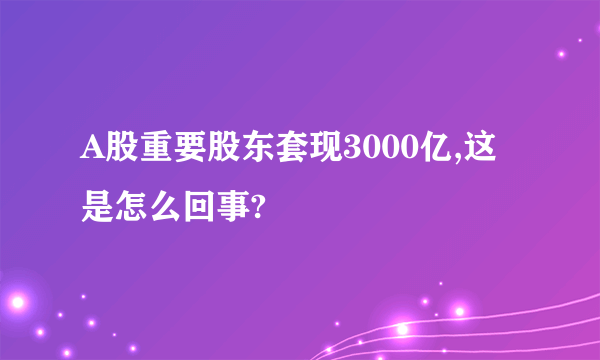 A股重要股东套现3000亿,这是怎么回事?
