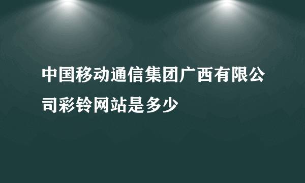 中国移动通信集团广西有限公司彩铃网站是多少