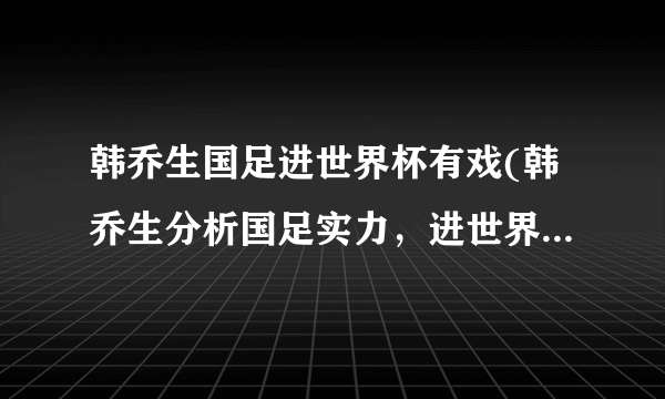 韩乔生国足进世界杯有戏(韩乔生分析国足实力，进世界杯并非难事)