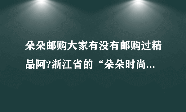 朵朵邮购大家有没有邮购过精品阿?浙江省的“朵朵时尚购物”大家有没