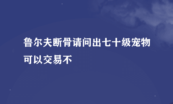 鲁尔夫断骨请问出七十级宠物可以交易不