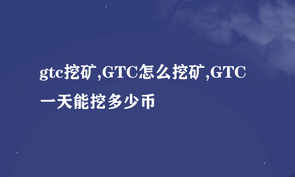 gtc挖矿,GTC怎么挖矿,GTC一天能挖多少币