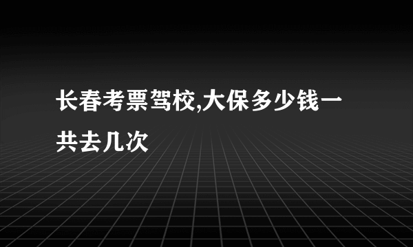 长春考票驾校,大保多少钱一共去几次