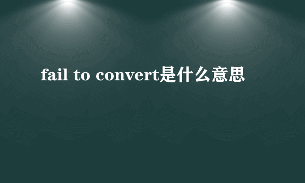 fail to convert是什么意思