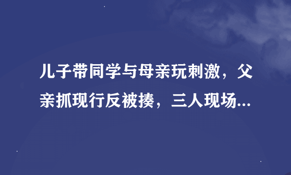 儿子带同学与母亲玩刺激，父亲抓现行反被揍，三人现场都衣衫不整