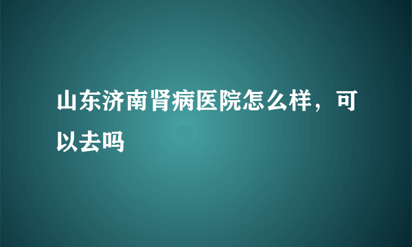 山东济南肾病医院怎么样，可以去吗