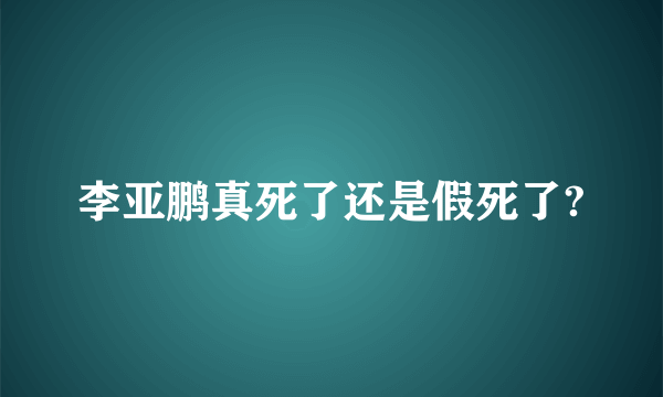 李亚鹏真死了还是假死了?