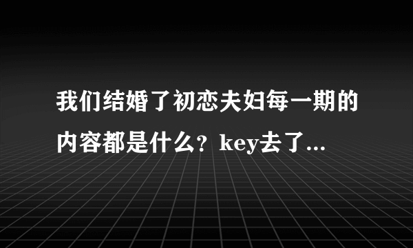 我们结婚了初恋夫妇每一期的内容都是什么?key去了哪几期?