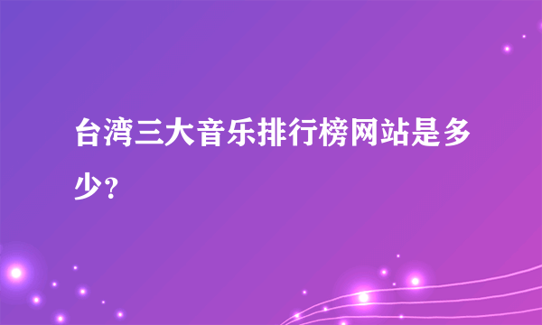 台湾三大音乐排行榜网站是多少？